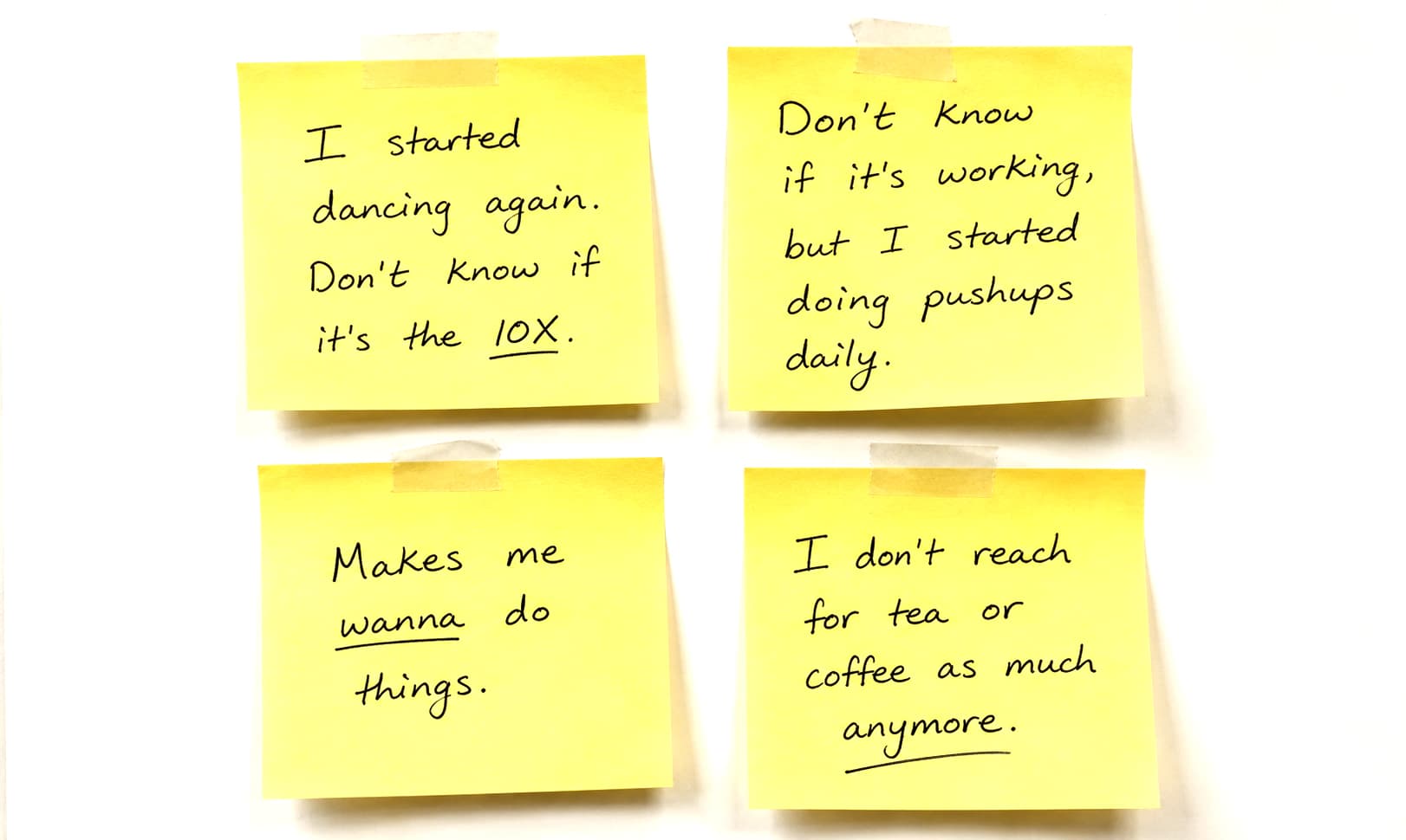 Four handwritten sticky notes: ‘I started dancing again. Don’t know if it’s the 10X.’ · ‘Don’t know if it’s working, but I started doing pushups daily.’ · ‘Makes me wanna do things.’ · ‘I don’t reach for tea or coffee as much anymore.’